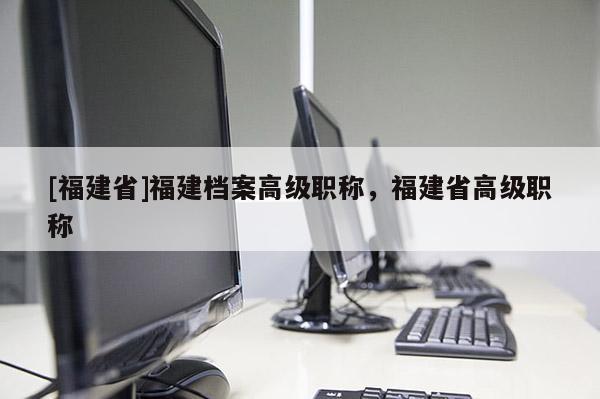 [福建省]福建檔案高級職稱，福建省高級職稱
