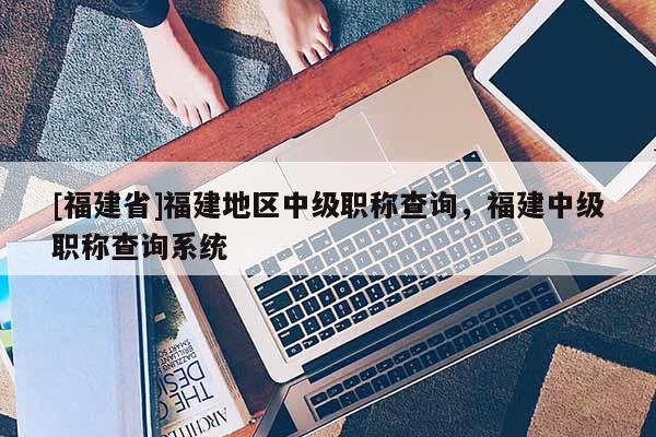 [福建省]福建地區(qū)中級職稱查詢，福建中級職稱查詢系統(tǒng)