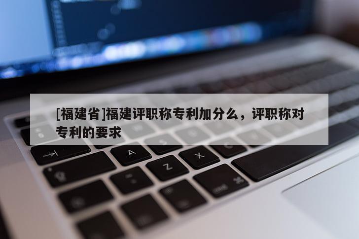 [福建省]福建評(píng)職稱專利加分么，評(píng)職稱對(duì)專利的要求