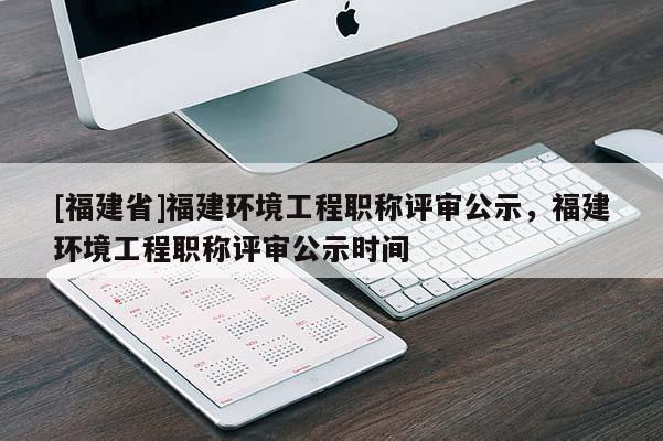 [福建省]福建環(huán)境工程職稱評審公示，福建環(huán)境工程職稱評審公示時間
