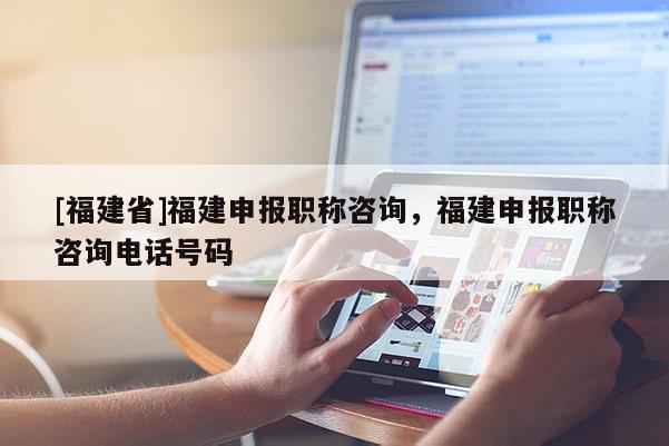 [福建省]福建申報職稱咨詢，福建申報職稱咨詢電話號碼