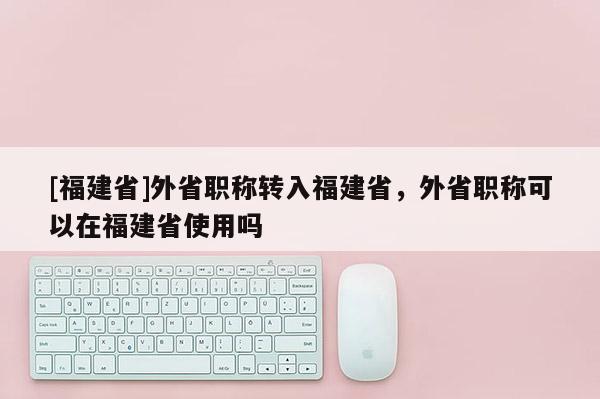 [福建省]外省職稱轉(zhuǎn)入福建省，外省職稱可以在福建省使用嗎