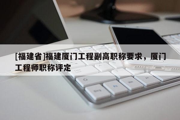 [福建省]福建廈門工程副高職稱要求，廈門工程師職稱評(píng)定