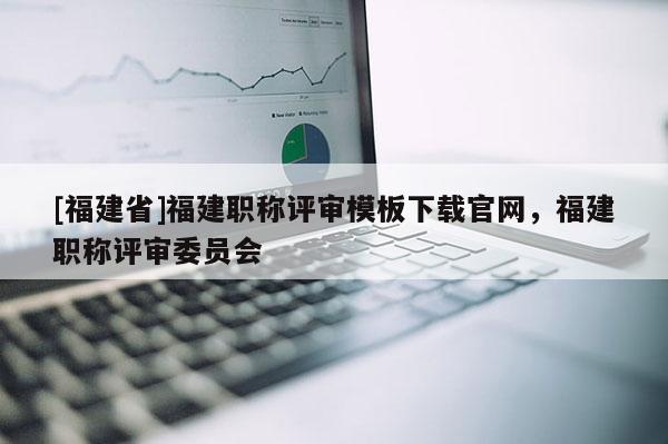 [福建省]福建職稱評審模板下載官網(wǎng)，福建職稱評審委員會