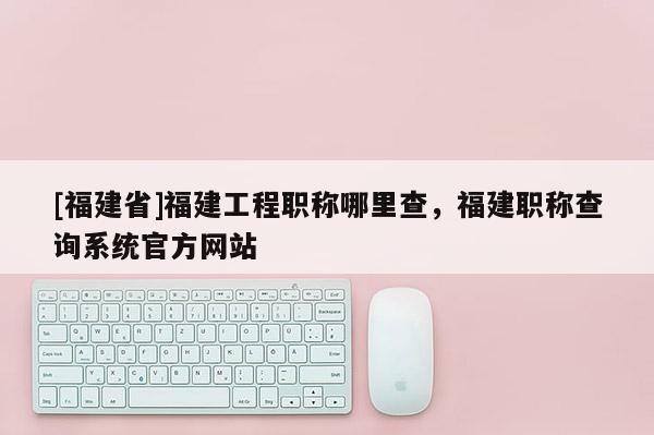 [福建省]福建工程職稱哪里查，福建職稱查詢系統(tǒng)官方網(wǎng)站