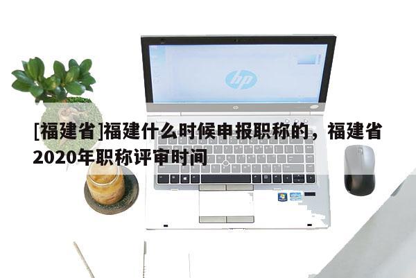 [福建省]福建什么時候申報職稱的，福建省2020年職稱評審時間