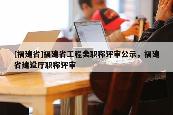 [福建省]福建省工程類職稱評(píng)審公示，福建省建設(shè)廳職稱評(píng)審