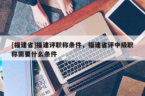 [福建省]福建評職稱條件，福建省評中級職稱需要什么條件