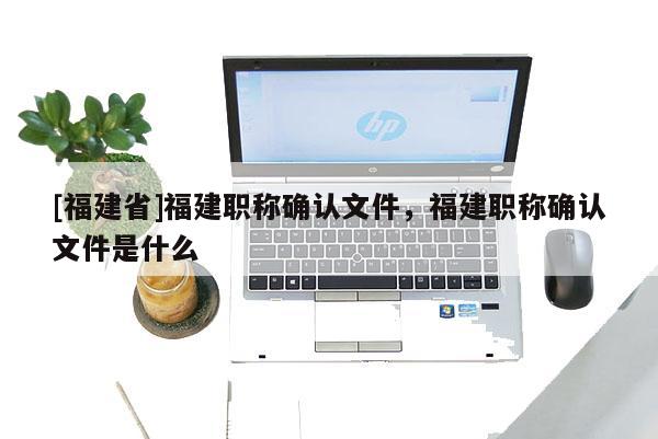 [福建省]福建職稱確認(rèn)文件，福建職稱確認(rèn)文件是什么
