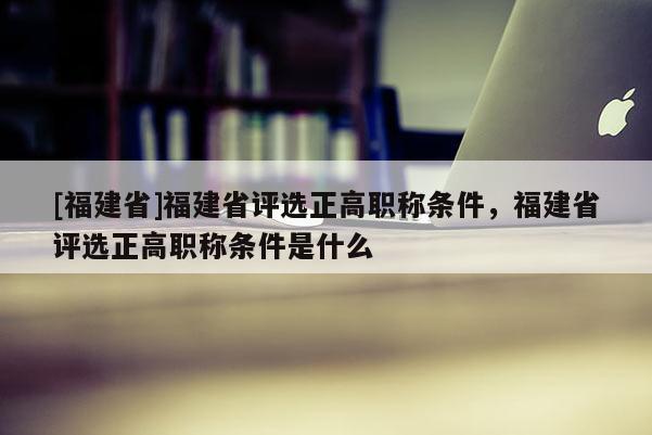 [福建省]福建省評選正高職稱條件，福建省評選正高職稱條件是什么