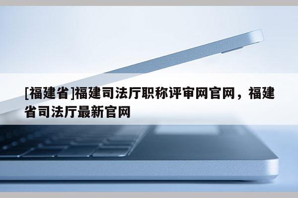[福建省]福建司法廳職稱(chēng)評(píng)審網(wǎng)官網(wǎng)，福建省司法廳最新官網(wǎng)