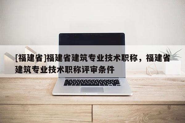 [福建省]福建省建筑專業(yè)技術(shù)職稱，福建省建筑專業(yè)技術(shù)職稱評審條件