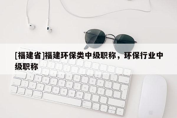 [福建省]福建環(huán)保類中級職稱，環(huán)保行業(yè)中級職稱