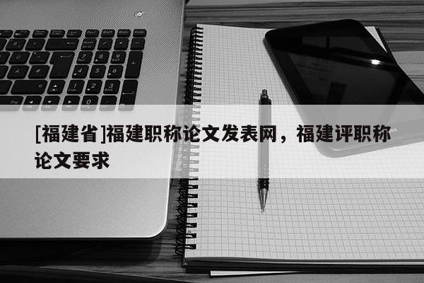 [福建省]福建職稱論文發(fā)表網(wǎng)，福建評(píng)職稱論文要求