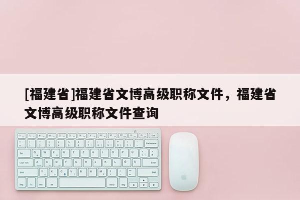 [福建省]福建省文博高級職稱文件，福建省文博高級職稱文件查詢