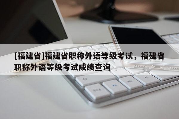 [福建省]福建省職稱(chēng)外語(yǔ)等級(jí)考試，福建省職稱(chēng)外語(yǔ)等級(jí)考試成績(jī)查詢(xún)