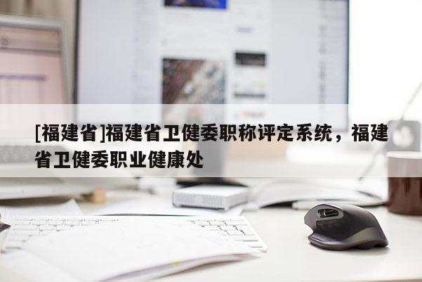 [福建省]福建省衛(wèi)健委職稱評定系統(tǒng)，福建省衛(wèi)健委職業(yè)健康處