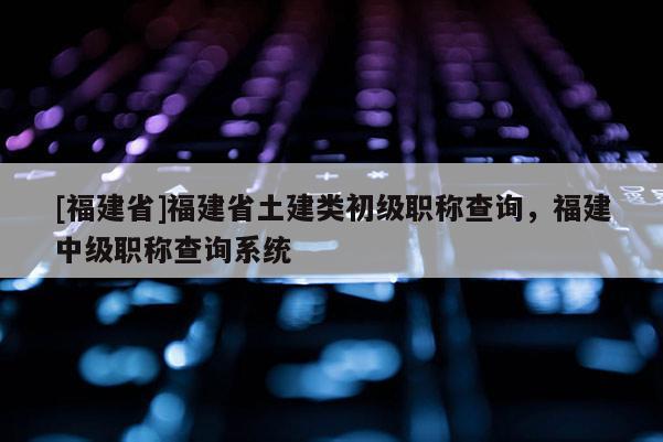 [福建省]福建省土建類初級職稱查詢，福建中級職稱查詢系統(tǒng)