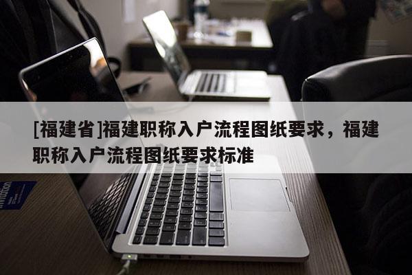 [福建省]福建職稱入戶流程圖紙要求，福建職稱入戶流程圖紙要求標(biāo)準(zhǔn)