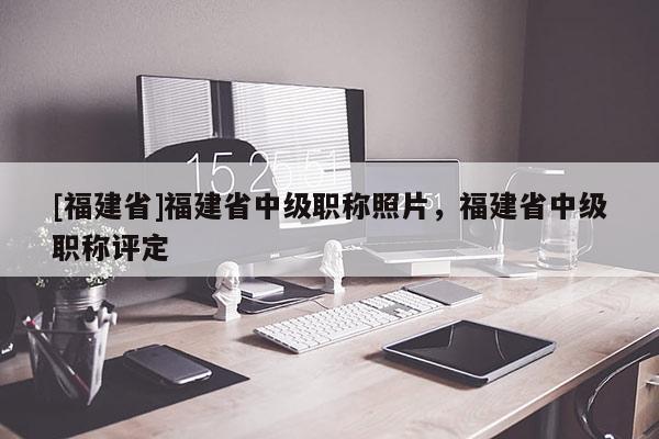[福建省]福建省中級職稱照片，福建省中級職稱評定