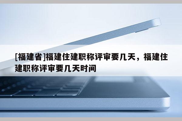 [福建省]福建住建職稱評審要幾天，福建住建職稱評審要幾天時(shí)間