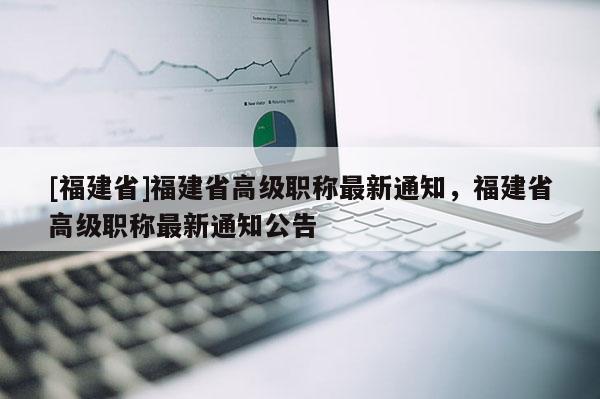 [福建省]福建省高級職稱最新通知，福建省高級職稱最新通知公告