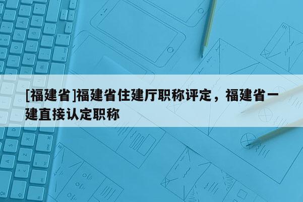 [福建省]福建省住建廳職稱評(píng)定，福建省一建直接認(rèn)定職稱