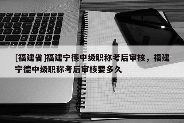 [福建省]福建寧德中級職稱考后審核，福建寧德中級職稱考后審核要多久