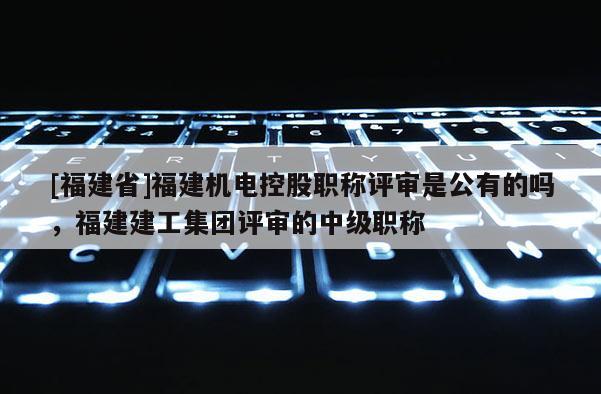 [福建省]福建機電控股職稱評審是公有的嗎，福建建工集團評審的中級職稱
