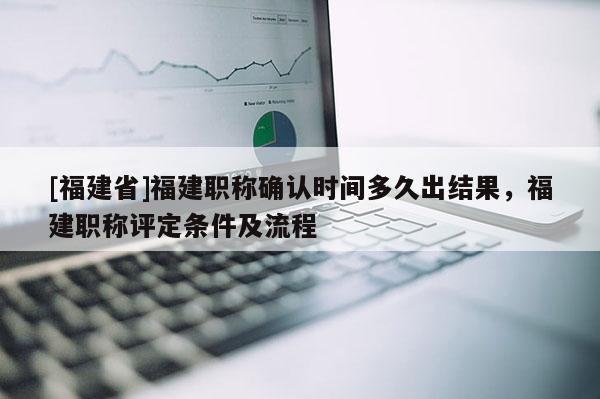 [福建省]福建職稱確認(rèn)時(shí)間多久出結(jié)果，福建職稱評定條件及流程