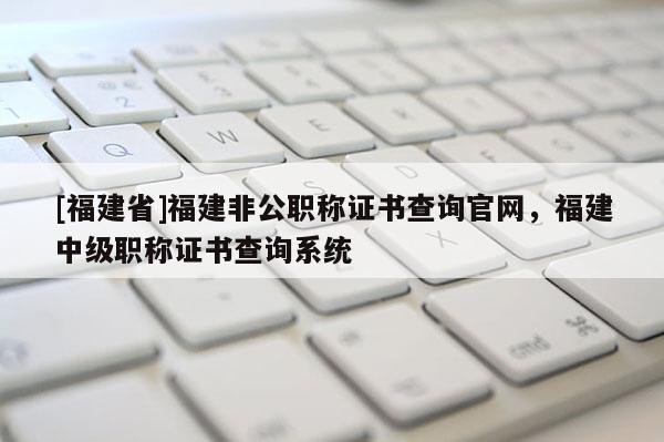 [福建省]福建非公職稱證書查詢官網(wǎng)，福建中級(jí)職稱證書查詢系統(tǒng)