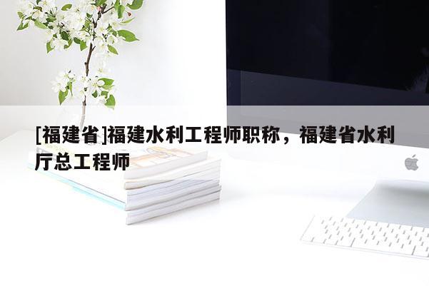 [福建省]福建水利工程師職稱，福建省水利廳總工程師