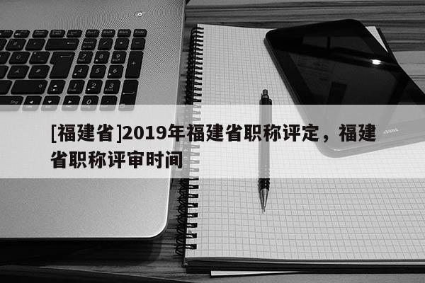 [福建省]2019年福建省職稱評定，福建省職稱評審時間