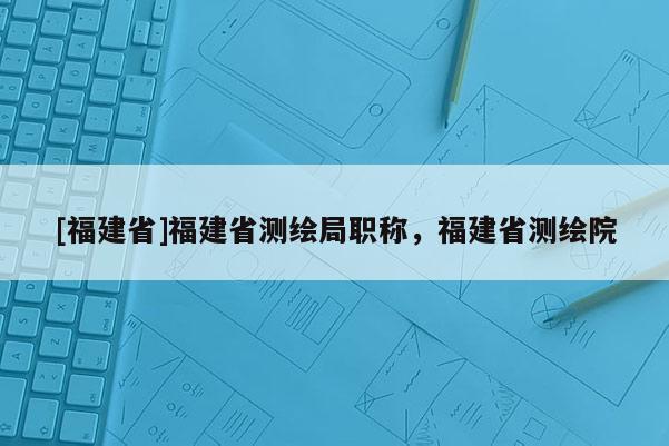 [福建省]福建省測繪局職稱，福建省測繪院