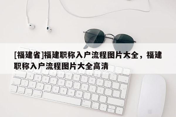 [福建省]福建職稱(chēng)入戶流程圖片大全，福建職稱(chēng)入戶流程圖片大全高清
