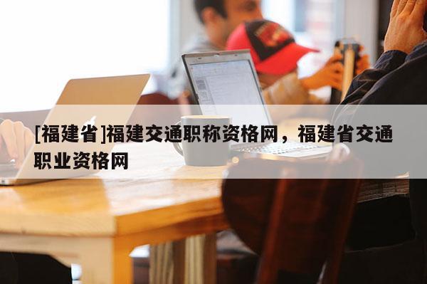 [福建省]福建交通職稱資格網(wǎng)，福建省交通職業(yè)資格網(wǎng)