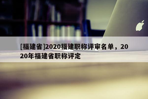 [福建省]2020福建職稱評審名單，2020年福建省職稱評定
