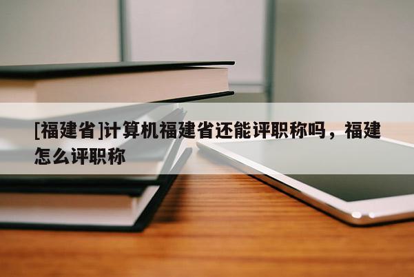 [福建省]計算機福建省還能評職稱嗎，福建怎么評職稱