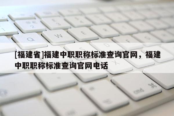 [福建省]福建中職職稱(chēng)標(biāo)準(zhǔn)查詢(xún)官網(wǎng)，福建中職職稱(chēng)標(biāo)準(zhǔn)查詢(xún)官網(wǎng)電話