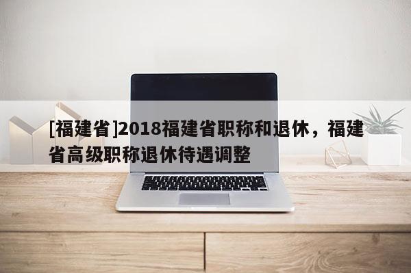 [福建省]2018福建省職稱和退休，福建省高級職稱退休待遇調整