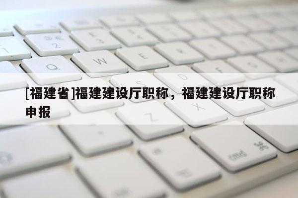 [福建省]福建建設廳職稱，福建建設廳職稱申報