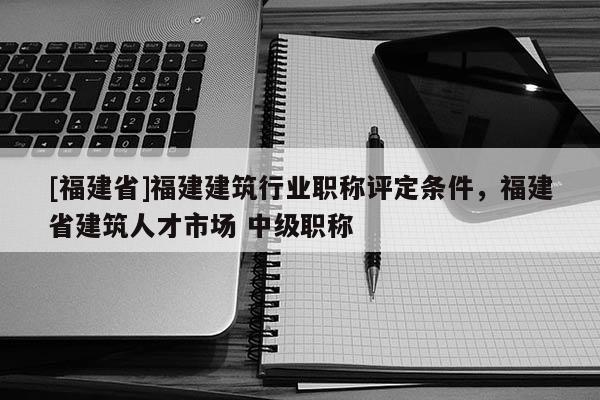 [福建省]福建建筑行業(yè)職稱評定條件，福建省建筑人才市場 中級職稱