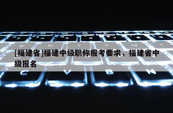 [福建省]福建中級(jí)職稱報(bào)考要求，福建省中級(jí)報(bào)名