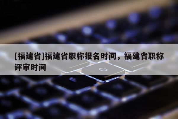[福建省]福建省職稱報名時間，福建省職稱評審時間