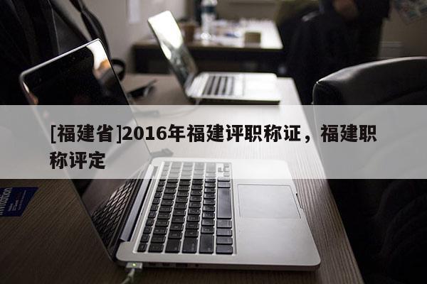 [福建省]2016年福建評職稱證，福建職稱評定