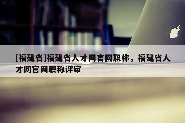 [福建省]福建省人才網(wǎng)官網(wǎng)職稱，福建省人才網(wǎng)官網(wǎng)職稱評審