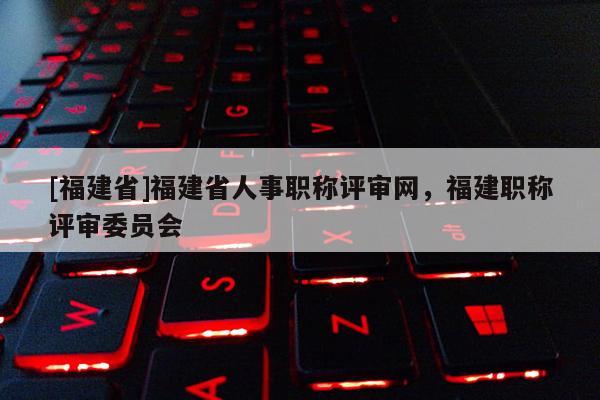 [福建省]福建省人事職稱評審網(wǎng)，福建職稱評審委員會