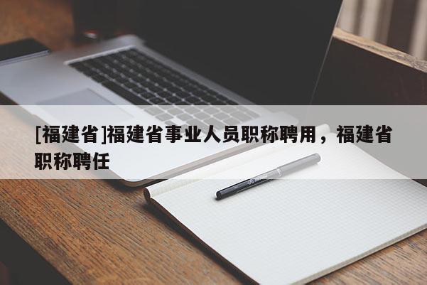[福建省]福建省事業(yè)人員職稱(chēng)聘用，福建省職稱(chēng)聘任