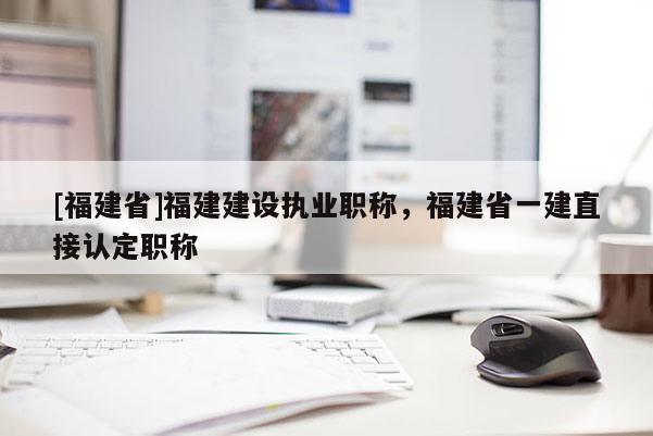 [福建省]福建建設(shè)執(zhí)業(yè)職稱，福建省一建直接認(rèn)定職稱