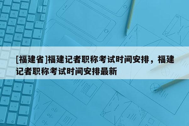 [福建省]福建記者職稱考試時間安排，福建記者職稱考試時間安排最新